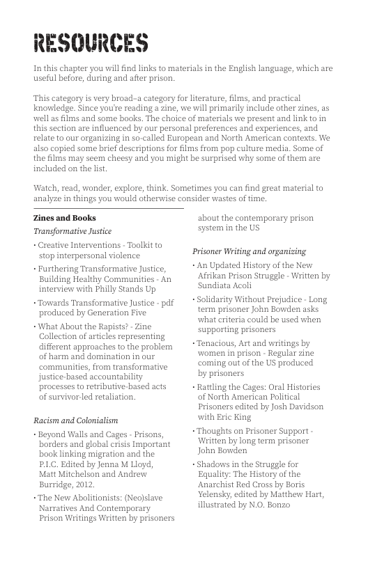 RESOURCES In this chapter you will find links to materials in the English language, which are useful before, during and after prison. ‘This category is very broad-a category for iterature, films, and practical knowledge. Since you’te reading a zine, we will primarily include other zines, as well s flms and some books. The choice of materials we present and link to in this section are influenced by our personal preferences and experiences, and relate to our organizing in so-called European and North American contexts. We also capied some brief descriptions for films from pop culture media. Some of the films may seem cheesy and you might be surprised why some of them are included on the lis. Watch, read, wonder, explore, think. Sometimes you can find great material to analyze in things you would otherwise consider wastes of time. Zines and Books Tansformative Justice - Creative Interventions - Toolkit to stop interpersonal violence - Furthering Transformative Justice, Building Healthy Communities - An interview with Philly Stands Up ~Towards Transformative Justice - pdf produced by Generation Five. ~What About the Rapists? - Zine Collection of articles representing different approaches to the problem of harm and domination in our communities, from transformative justice-based accountability processes to retributive based acts of survivor-led retaliation. ‘Racism and Colonialism - Beyond Walls and Cages - Prisons, barders and global crisis Important book linking migration and the P.C. Edited by Jenna M Lloyd, Matt Mitchelson and Andrew Burridge, 2012 ~The New Abolitionists: (Neojslave Narmatives And Conterporary Prison Writings Written by prisoners about the contemporary prison System in the US Prisoner Writing and organizing - An Updated History of the New Afrikan Prison Struggle - Written by Sundiata Acoli Solidarity Without Prejudice - Long term prisaner John Bowden asks what criteria could be used when supporting prisoners ~Tenacious, Art and writings by women in prison - Regular zine coming out of the US produced. by prisoners - Rattling the Cages: Oral Histories of North American Political Prisoners edited by Josh Davidson with Eric King, ~Thoughts on Prisoner Support Written by long term prisoner John Bowden - Shadows in the Struggle for Equality: The History of the Anarchist Red Cross by Boris Yelensky, edited by Matthew Hart, illustrated by N.O. Bonzo